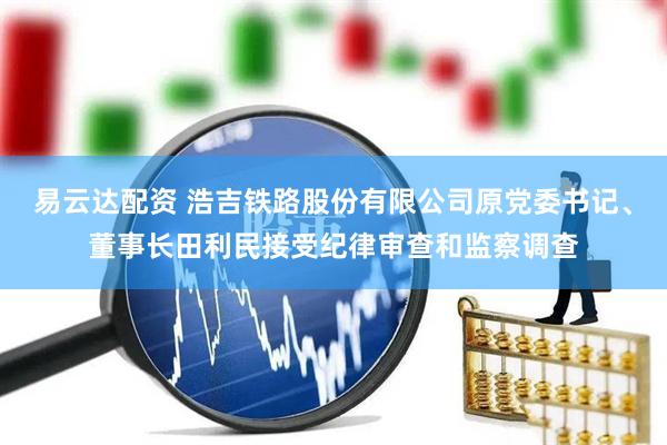 易云达配资 浩吉铁路股份有限公司原党委书记、董事长田利民接受纪律审查和监察调查