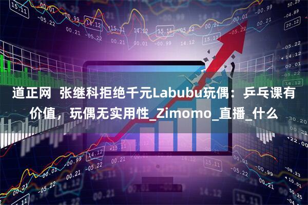 道正网  张继科拒绝千元Labubu玩偶：乒乓课有价值，玩偶无实用性_Zimomo_直播_什么