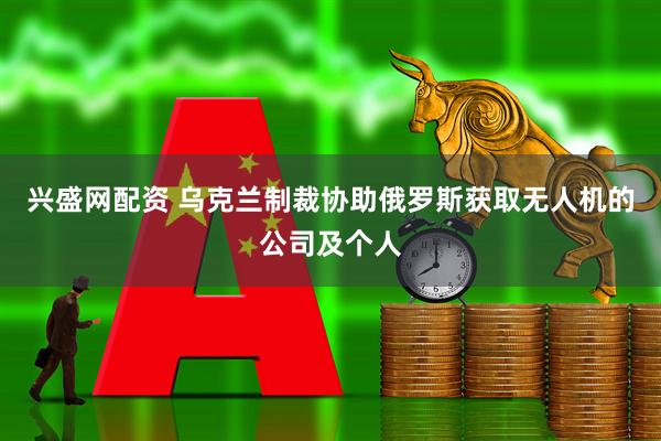 兴盛网配资 乌克兰制裁协助俄罗斯获取无人机的公司及个人