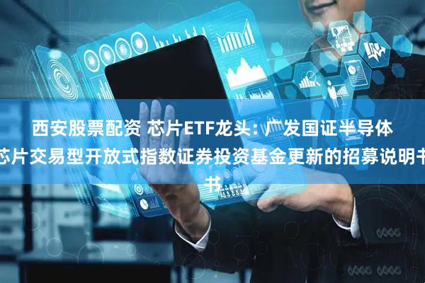 西安股票配资 芯片ETF龙头: 广发国证半导体芯片交易型开放式指数证券投资基金更新的招募说明书