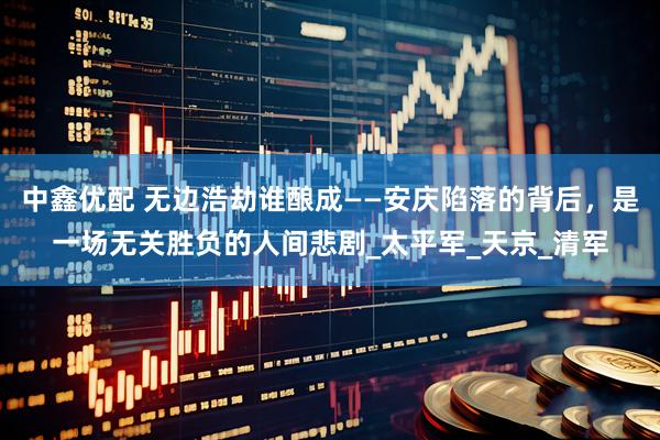 中鑫优配 无边浩劫谁酿成——安庆陷落的背后，是一场无关胜负的人间悲剧_太平军_天京_清军