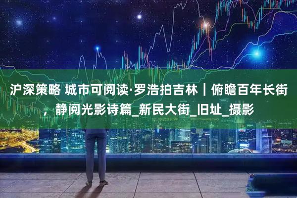 沪深策略 城市可阅读·罗浩拍吉林｜俯瞻百年长街，静阅光影诗篇_新民大街_旧址_摄影