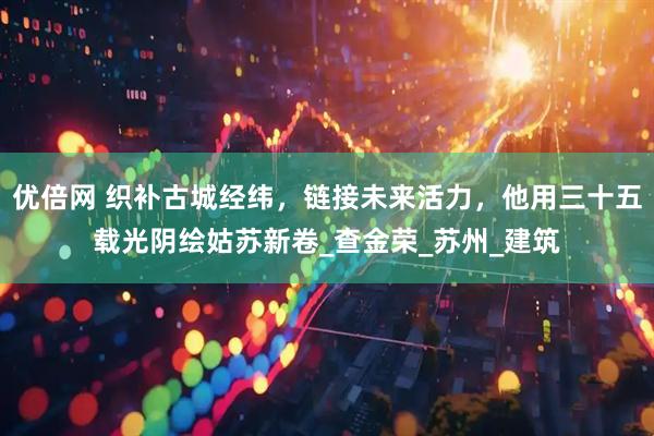 优倍网 织补古城经纬，链接未来活力，他用三十五载光阴绘姑苏新卷_查金荣_苏州_建筑