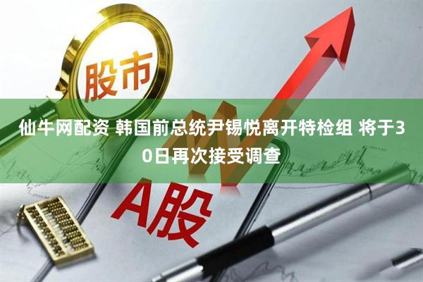 仙牛网配资 韩国前总统尹锡悦离开特检组 将于30日再次接受调查