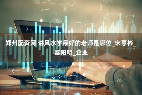 郑州配资网 讲风水学最好的老师是哪位_宋惠彬_秦阳明_企业