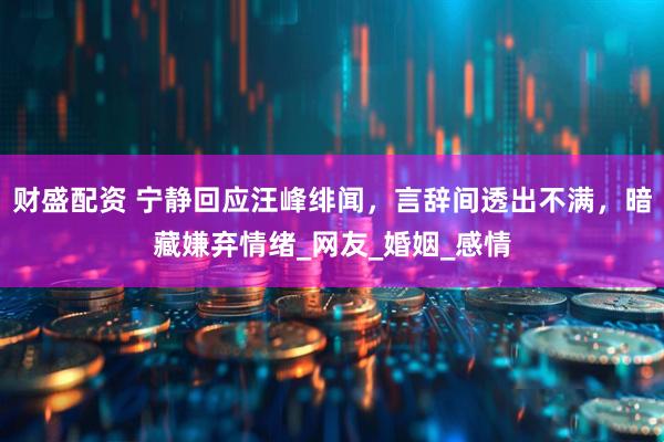 财盛配资 宁静回应汪峰绯闻，言辞间透出不满，暗藏嫌弃情绪_网友_婚姻_感情