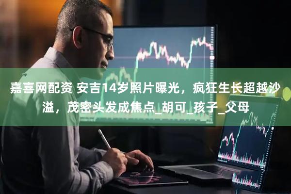 嘉喜网配资 安吉14岁照片曝光，疯狂生长超越沙溢，茂密头发成焦点_胡可_孩子_父母