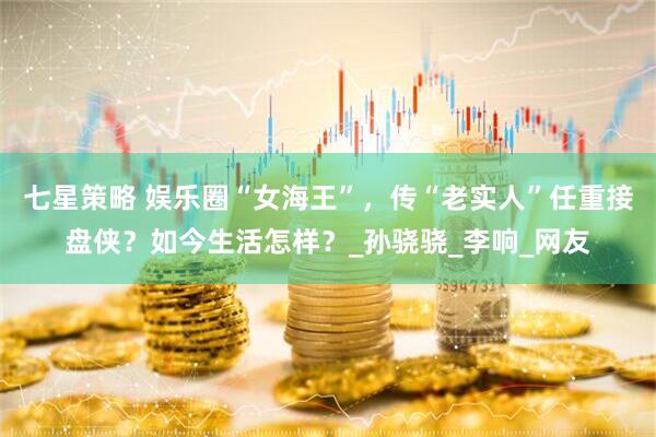 七星策略 娱乐圈“女海王”，传“老实人”任重接盘侠？如今生活怎样？_孙骁骁_李响_网友