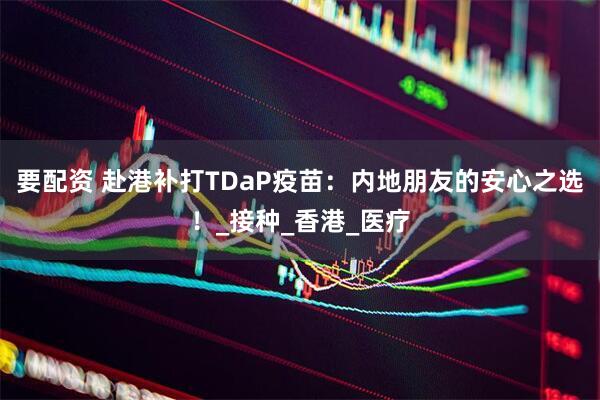 要配资 赴港补打TDaP疫苗：内地朋友的安心之选！_接种_香港_医疗