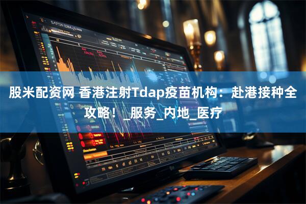 股米配资网 香港注射Tdap疫苗机构：赴港接种全攻略！_服务_内地_医疗
