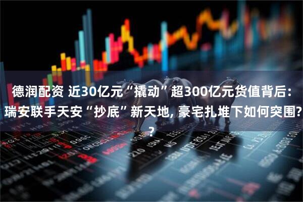 德润配资 近30亿元“撬动”超300亿元货值背后: 瑞安联手天安“抄底”新天地, 豪宅扎堆下如何突围?