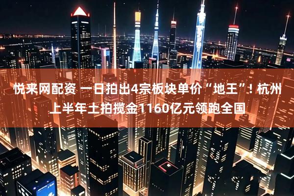 悦来网配资 一日拍出4宗板块单价“地王”! 杭州上半年土拍揽金1160亿元领跑全国