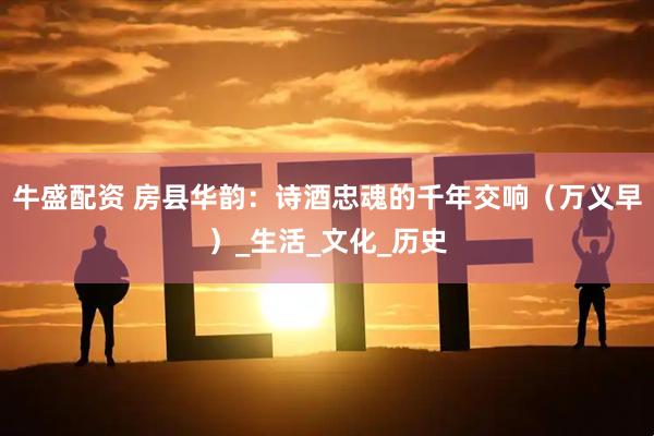 牛盛配资 房县华韵：诗酒忠魂的千年交响（万义早）_生活_文化_历史