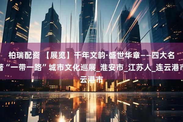 柏瑞配资 【展览】千年文韵·盛世华章——四大名著“一带一路”城市文化巡展_淮安市_江苏人_连云港市