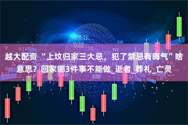 越大配资 “上坟归家三大忌，犯了禁忌有晦气”啥意思？回家哪3件事不能做_逝者_葬礼_亡灵