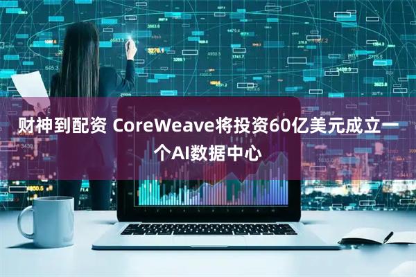 财神到配资 CoreWeave将投资60亿美元成立一个AI数据中心