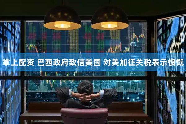 掌上配资 巴西政府致信美国 对美加征关税表示愤慨