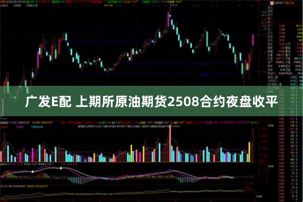 广发E配 上期所原油期货2508合约夜盘收平
