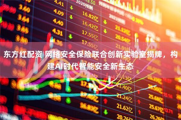 东方红配资 网络安全保险联合创新实验室揭牌，构建AI时代智能安全新生态