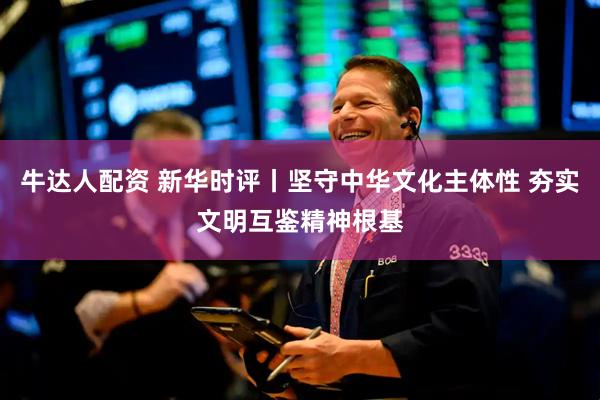 牛达人配资 新华时评丨坚守中华文化主体性 夯实文明互鉴精神根基