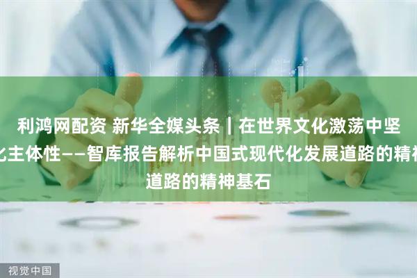 利鸿网配资 新华全媒头条｜在世界文化激荡中坚守文化主体性——智库报告解析中国式现代化发展道路的精神基石