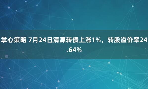 掌心策略 7月24日清源转债上涨1%，转股溢价率24.64%