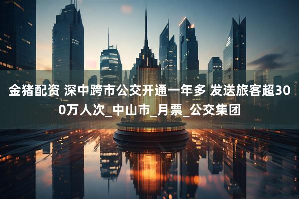 金猪配资 深中跨市公交开通一年多 发送旅客超300万人次_中山市_月票_公交集团