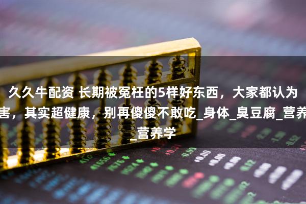久久牛配资 长期被冤枉的5样好东西，大家都认为有害，其实超健康，别再傻傻不敢吃_身体_臭豆腐_营养学