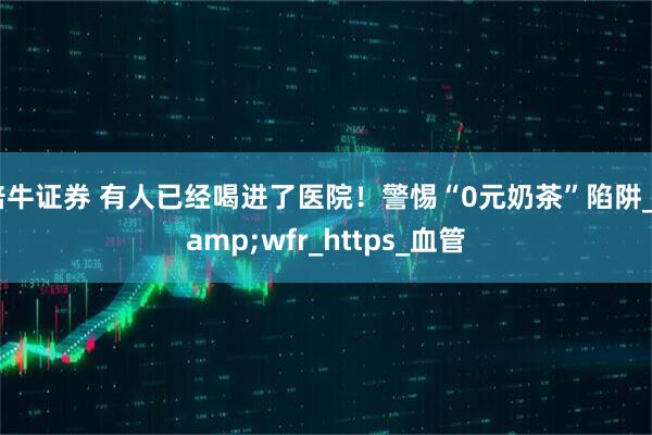 倍牛证券 有人已经喝进了医院！警惕“0元奶茶”陷阱_&wfr_https_血管