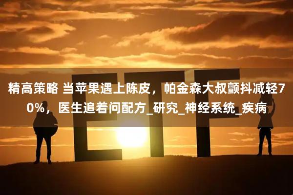 精高策略 当苹果遇上陈皮，帕金森大叔颤抖减轻70%，医生追着问配方_研究_神经系统_疾病