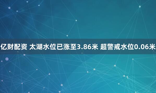亿财配资 太湖水位已涨至3.86米 超警戒水位0.06米