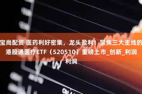 宝尚配资 医药利好密集，龙头盈利！聚焦三大主线的港股通医疗ETF（520510）重磅上市_创新_利润