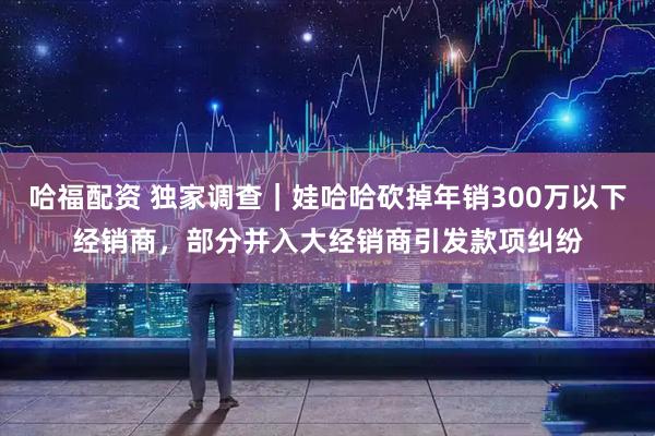 哈福配资 独家调查｜娃哈哈砍掉年销300万以下经销商，部分并入大经销商引发款项纠纷
