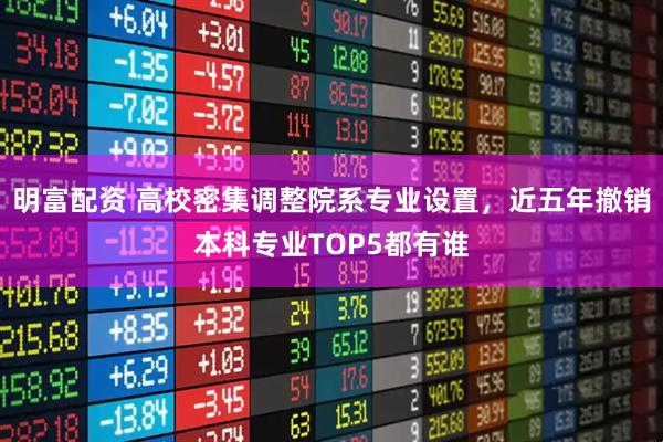 明富配资 高校密集调整院系专业设置，近五年撤销本科专业TOP5都有谁