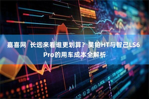 嘉喜网  长远来看谁更划算？昊铂HT与智己LS6 Pro的用车成本全解析