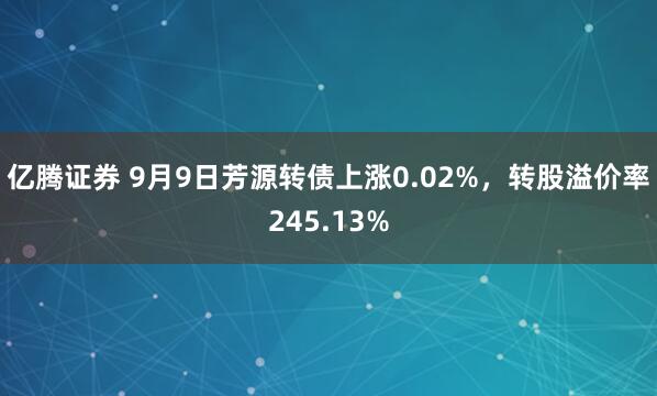 亿腾证券 9月9日芳源转债上涨0.02%，转股溢价率245.13%