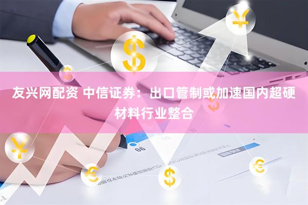 友兴网配资 中信证券：出口管制或加速国内超硬材料行业整合