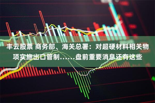 丰云股票 商务部、海关总署：对超硬材料相关物项实施出口管制……盘前重要消息还有这些