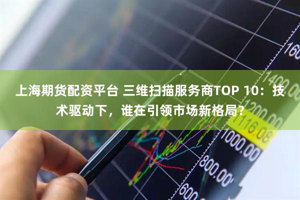 上海期货配资平台 三维扫描服务商TOP 10：技术驱动下，谁在引领市场新格局？