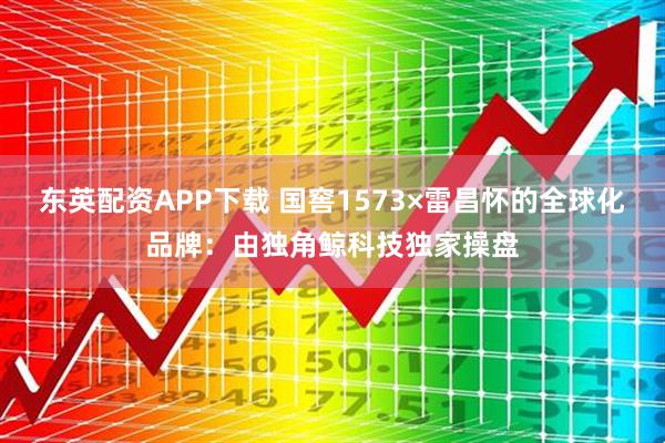 东英配资APP下载 国窖1573×雷昌怀的全球化品牌：由独角鲸科技独家操盘