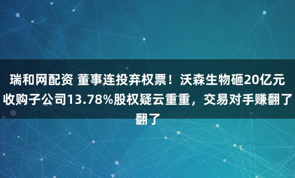 瑞和网配资 董事连投弃权票!沃森生物砸20亿元收购子公司13.78%股权疑云重重,交易对手赚翻了