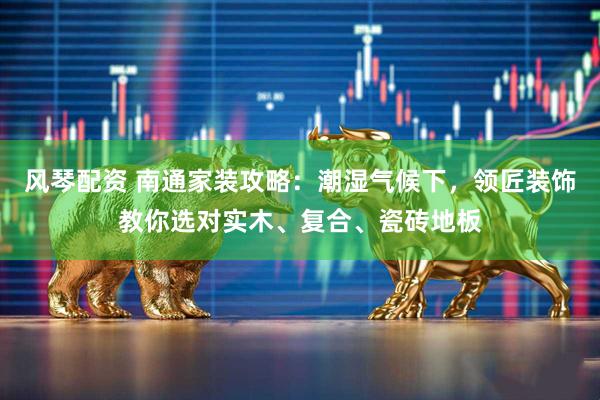 风琴配资 南通家装攻略：潮湿气候下，领匠装饰教你选对实木、复合、瓷砖地板