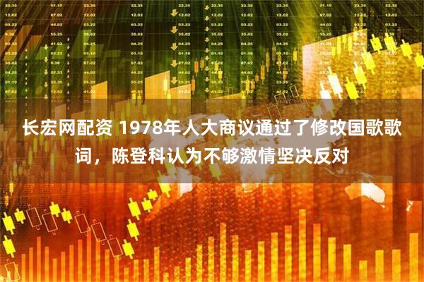 长宏网配资 1978年人大商议通过了修改国歌歌词，陈登科认为不够激情坚决反对