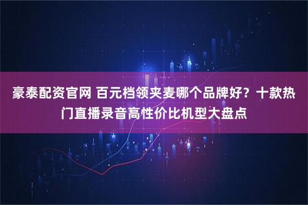 豪泰配资官网 百元档领夹麦哪个品牌好？十款热门直播录音高性价比机型大盘点