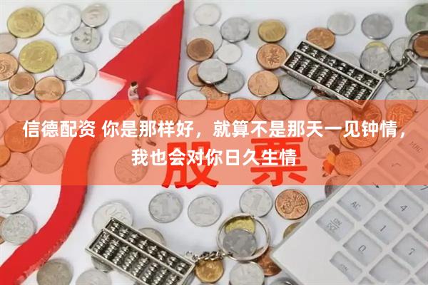 信德配资 你是那样好，就算不是那天一见钟情，我也会对你日久生情
