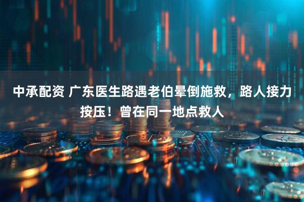 中承配资 广东医生路遇老伯晕倒施救，路人接力按压！曾在同一地点救人