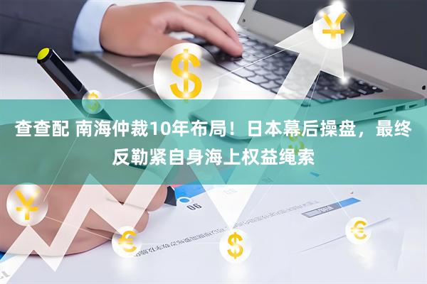 查查配 南海仲裁10年布局！日本幕后操盘，最终反勒紧自身海上权益绳索